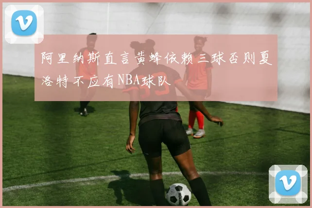 阿里纳斯直言黄蜂依赖三球否则夏洛特不应有NBA球队