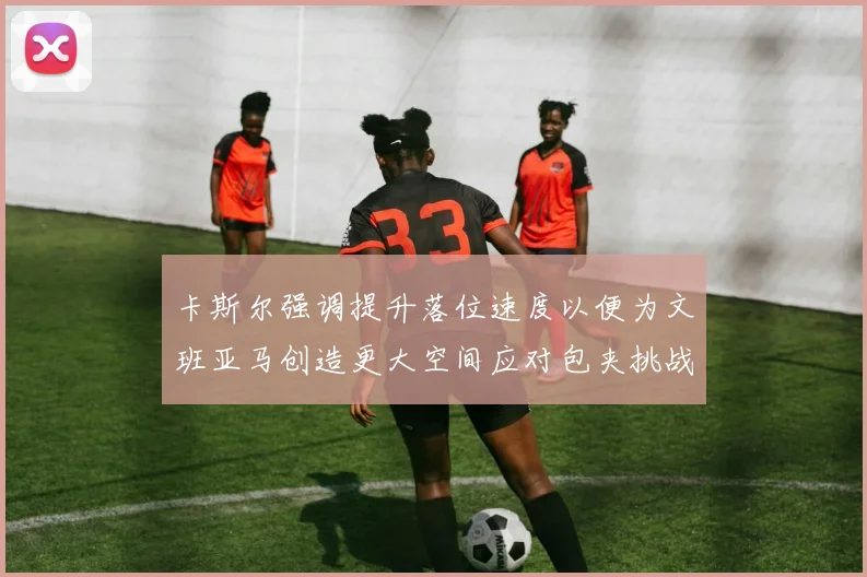 卡斯尔强调提升落位速度以便为文班亚马创造更大空间应对包夹挑战