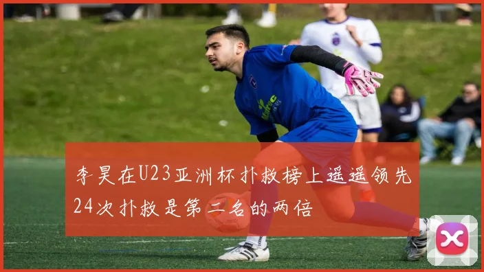 李昊在U23亚洲杯扑救榜上遥遥领先24次扑救是第二名的两倍