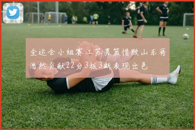 全运会小组赛江苏男篮惜败山东蒋浩然贡献22分3板3断表现出色