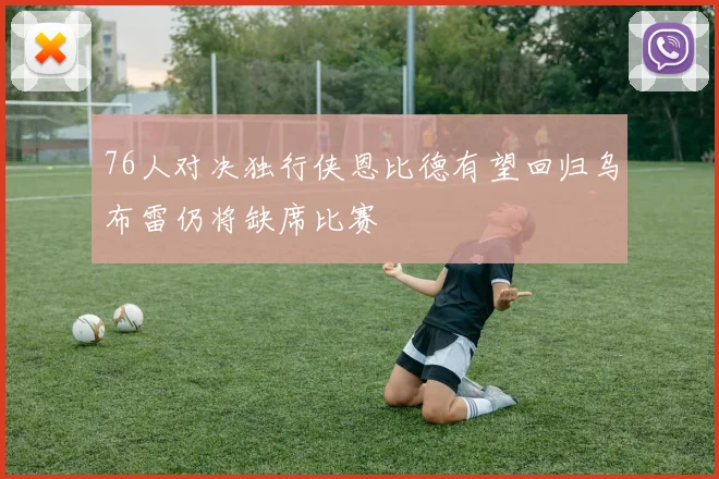 76人对决独行侠恩比德有望回归乌布雷仍将缺席比赛