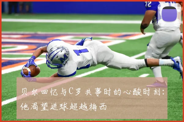 贝尔回忆与C罗共事时的心酸时刻：他渴望进球超越梅西