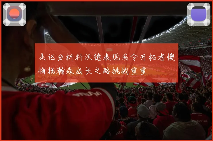 美记分析科沃德表现或令开拓者懊悔杨瀚森成长之路挑战重重