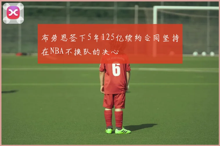 布劳恩签下5年125亿续约合同坚持在NBA不换队的决心