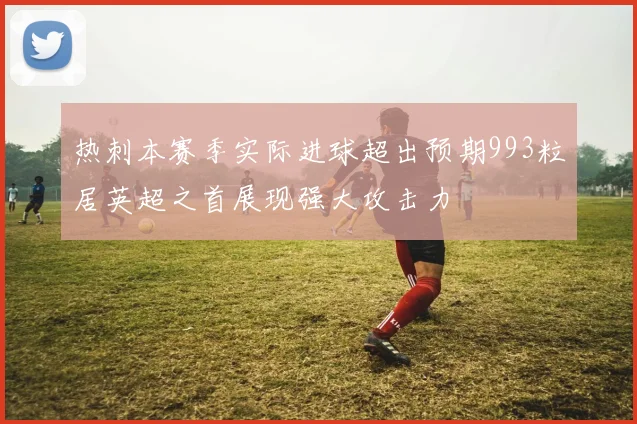 热刺本赛季实际进球超出预期993粒居英超之首展现强大攻击力