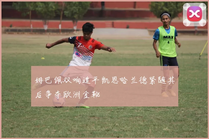姆巴佩双响追平凯恩哈兰德紧随其后争夺欧洲金靴