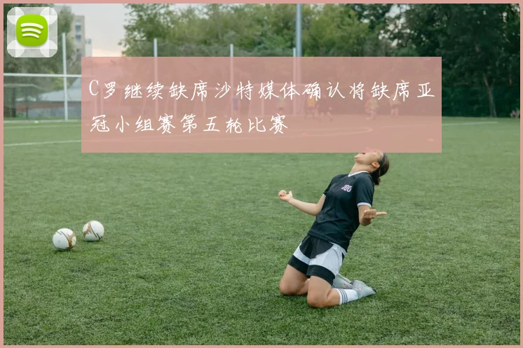 C罗继续缺席沙特媒体确认将缺席亚冠小组赛第五轮比赛