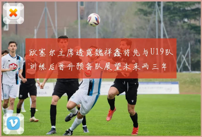 欧塞尔主席透露魏祥鑫将先与U19队训练后晋升预备队展望未来两三年进入一线队