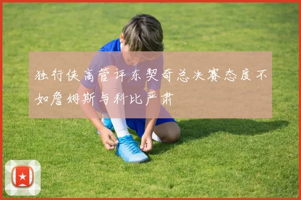 独行侠高管评东契奇总决赛态度不如詹姆斯与科比严肃