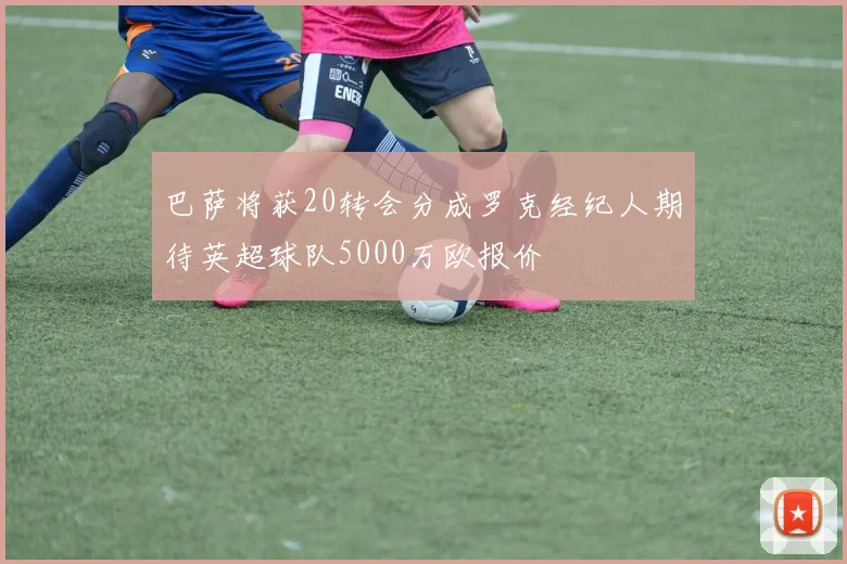 巴萨将获20转会分成罗克经纪人期待英超球队5000万欧报价