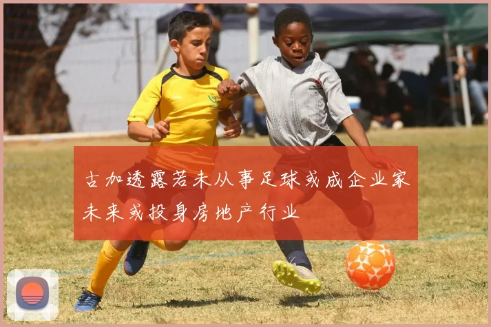 古加透露若未从事足球或成企业家未来或投身房地产行业