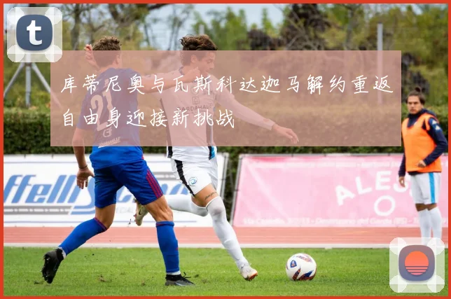 库蒂尼奥与瓦斯科达迦马解约重返自由身迎接新挑战