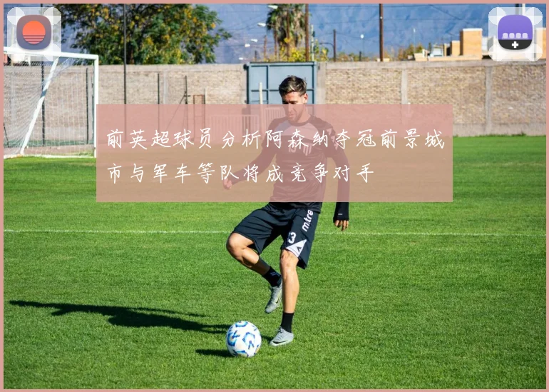 前英超球员分析阿森纳夺冠前景城市与军车等队将成竞争对手
