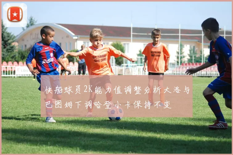 快船球员2K能力值调整分析大洛与巴图姆下调哈登小卡保持不变