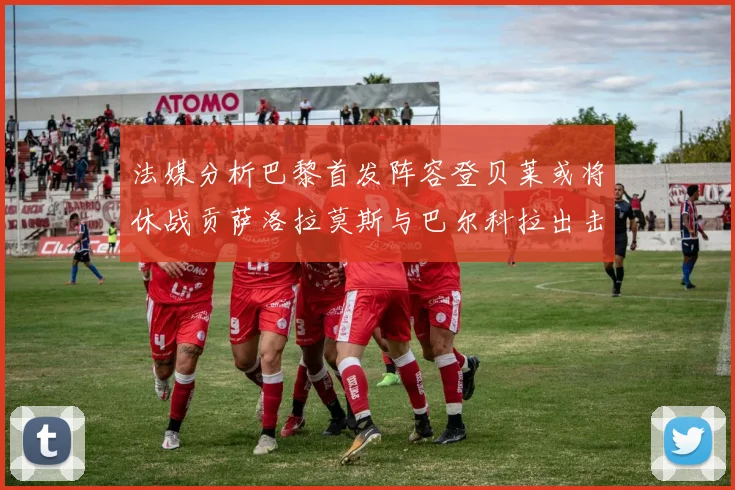 法媒分析巴黎首发阵容登贝莱或将休战贡萨洛拉莫斯与巴尔科拉出击