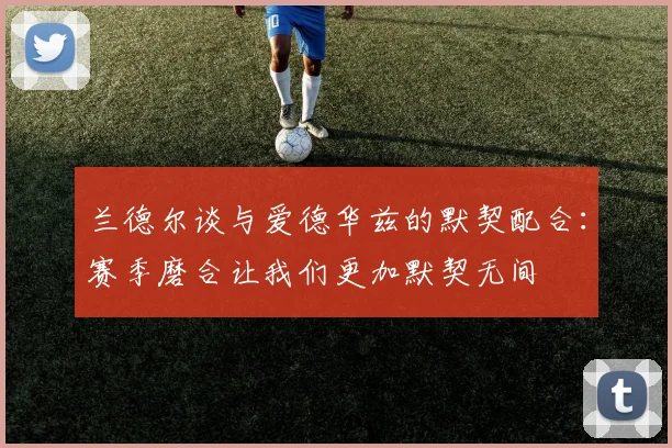 兰德尔谈与爱德华兹的默契配合：赛季磨合让我们更加默契无间
