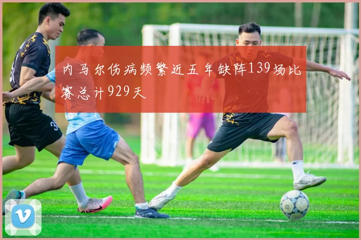 内马尔伤病频繁近五年缺阵139场比赛总计929天
