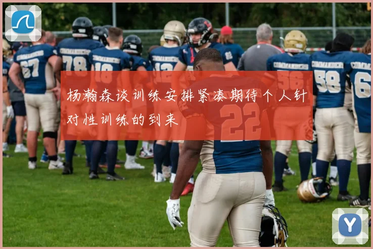 杨瀚森谈训练安排紧凑期待个人针对性训练的到来