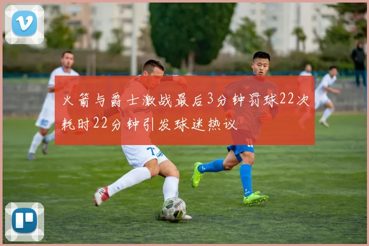 火箭与爵士激战最后3分钟罚球22次耗时22分钟引发球迷热议